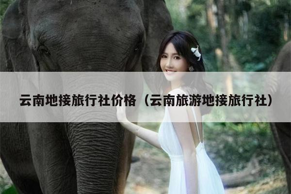 云南地接旅行社价格（云南旅游地接旅行社）