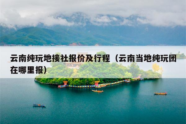 云南纯玩地接社报价及行程（云南当地纯玩团在哪里报）
