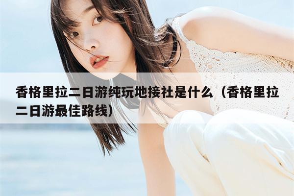 香格里拉二日游纯玩地接社是什么（香格里拉二日游最佳路线）