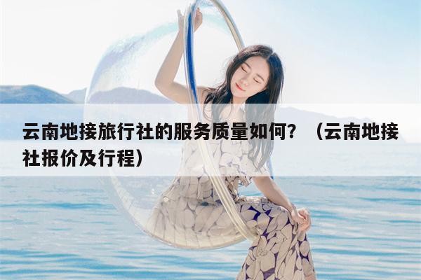 云南地接旅行社的服务质量如何？（云南地接社报价及行程）