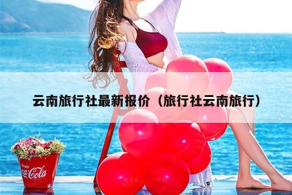 云南旅行社最新报价（旅行社云南旅行）