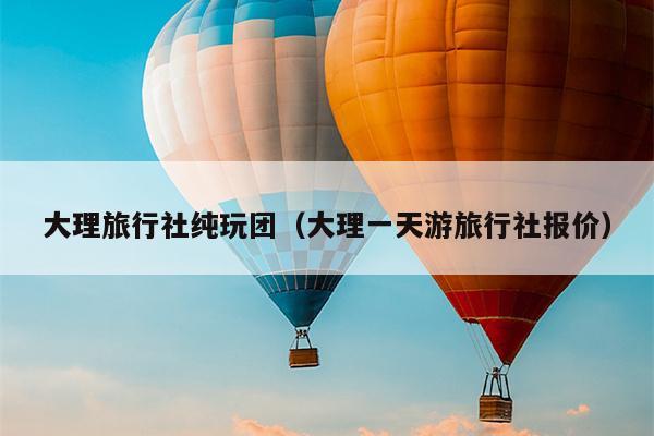 大理旅行社纯玩团（大理一天游旅行社报价）