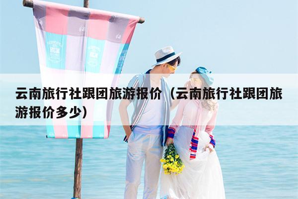 云南旅行社跟团旅游报价（云南旅行社跟团旅游报价多少）