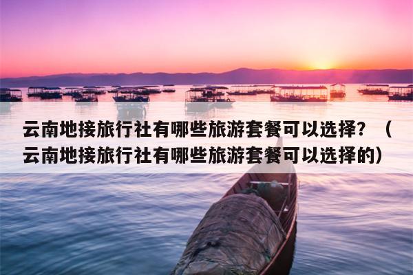 云南地接旅行社有哪些旅游套餐可以选择？（云南地接旅行社有哪些旅游套餐可以选择的）