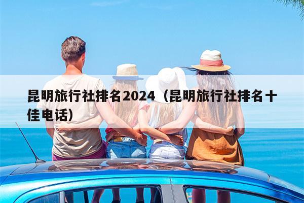 昆明旅行社排名2024（昆明旅行社排名十佳电话）