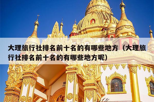 大理旅行社排名前十名的有哪些地方（大理旅行社排名前十名的有哪些地方呢）
