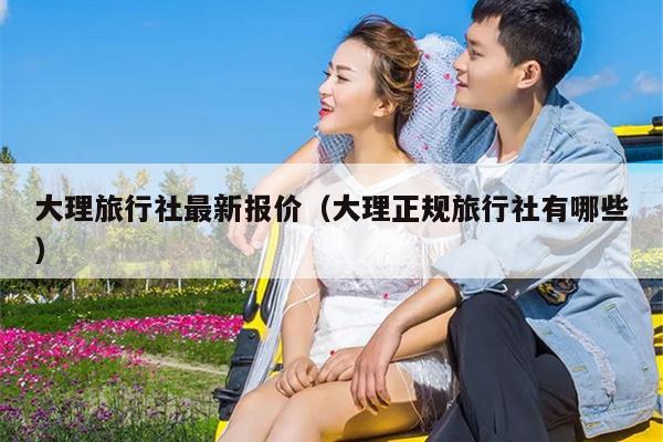 大理旅行社最新报价（大理正规旅行社有哪些）