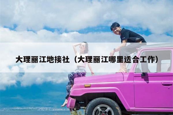 大理丽江地接社（大理丽江哪里适合工作）