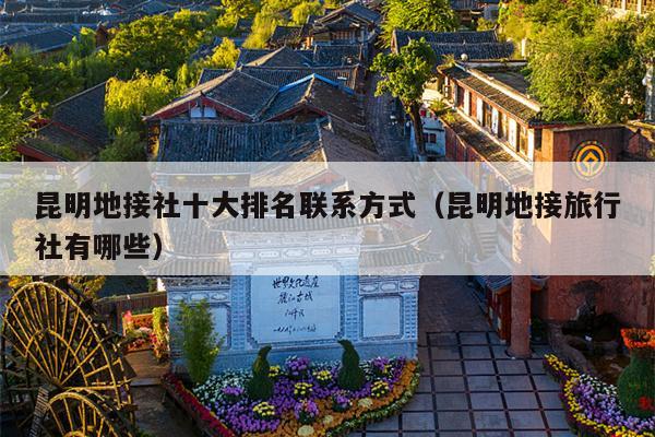昆明地接社十大排名联系方式（昆明地接旅行社有哪些）