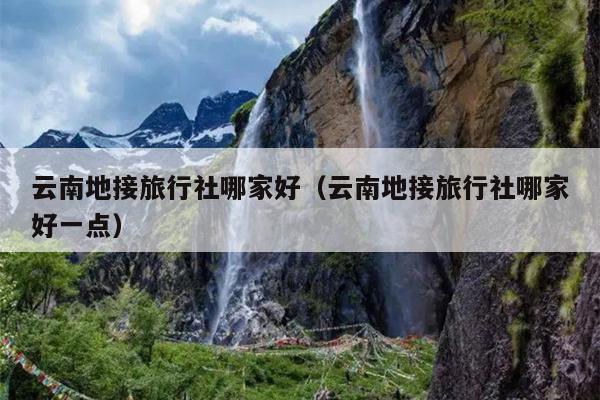 云南地接旅行社哪家好（云南地接旅行社哪家好一点）