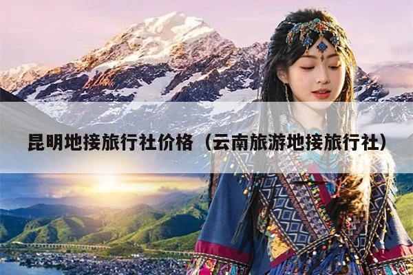 昆明地接旅行社价格（云南旅游地接旅行社）