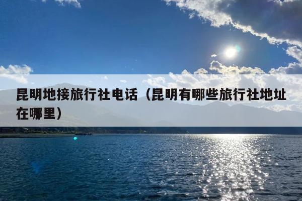 昆明地接旅行社电话（昆明有哪些旅行社地址在哪里）