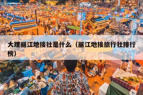 大理丽江地接社是什么（丽江地接旅行社排行榜）