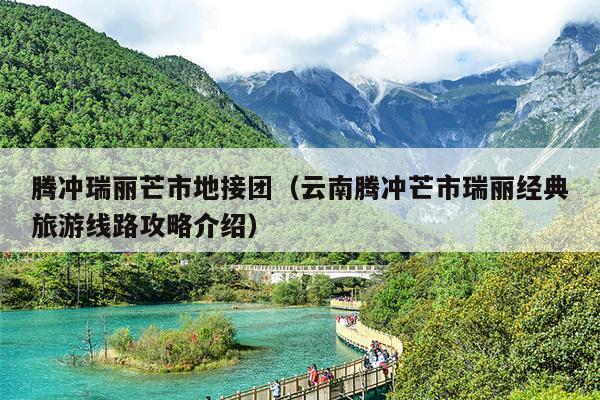 腾冲瑞丽芒市地接团（云南腾冲芒市瑞丽经典旅游线路攻略介绍）
