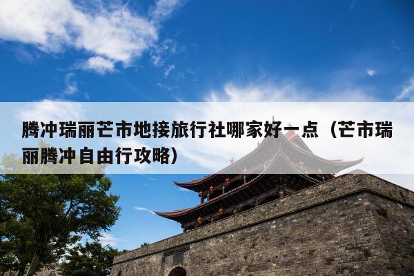 腾冲瑞丽芒市地接旅行社哪家好一点（芒市瑞丽腾冲自由行攻略）