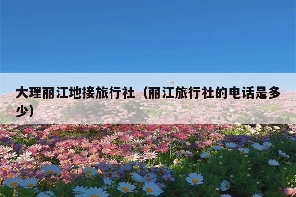 大理丽江地接旅行社（丽江旅行社的电话是多少）