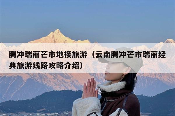 腾冲瑞丽芒市地接旅游（云南腾冲芒市瑞丽经典旅游线路攻略介绍）
