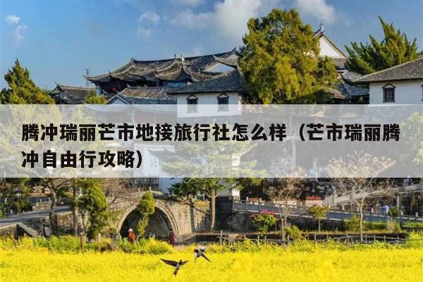 腾冲瑞丽芒市地接旅行社怎么样（芒市瑞丽腾冲自由行攻略）