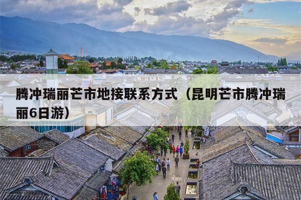 腾冲瑞丽芒市地接联系方式（昆明芒市腾冲瑞丽6日游）