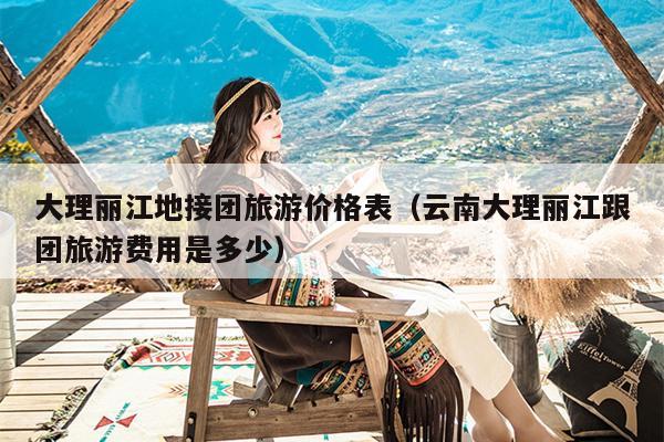 大理丽江地接团旅游价格表（云南大理丽江跟团旅游费用是多少）
