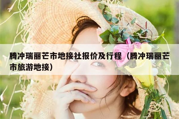 腾冲瑞丽芒市地接社报价及行程（腾冲瑞丽芒市旅游地接）