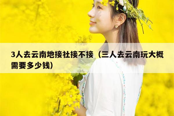 3人去云南地接社接不接（三人去云南玩大概需要多少钱）