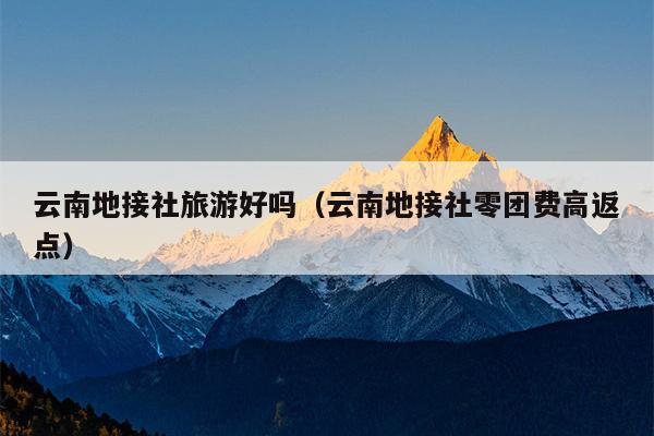 云南地接社旅游好吗（云南地接社零团费高返点）