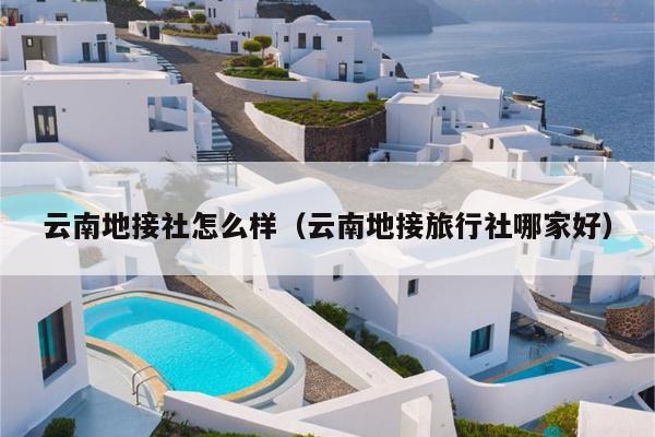 云南地接社怎么样（云南地接旅行社哪家好）