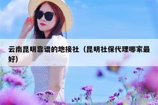 云南昆明靠谱的地接社（昆明社保代理哪家最好）
