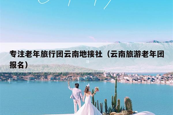 专注老年旅行团云南地接社（云南旅游老年团报名）