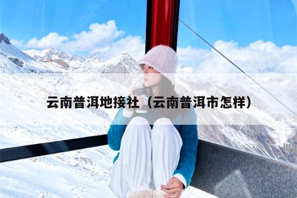 云南普洱地接社（云南普洱市怎样）