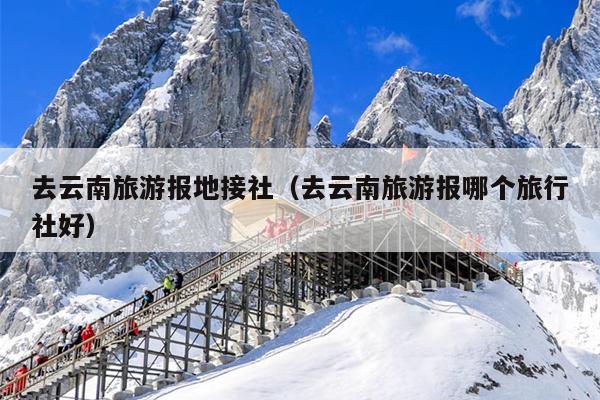 去云南旅游报地接社（去云南旅游报哪个旅行社好）