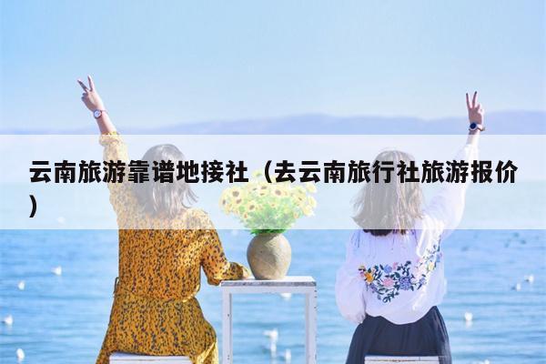 云南旅游靠谱地接社（去云南旅行社旅游报价）