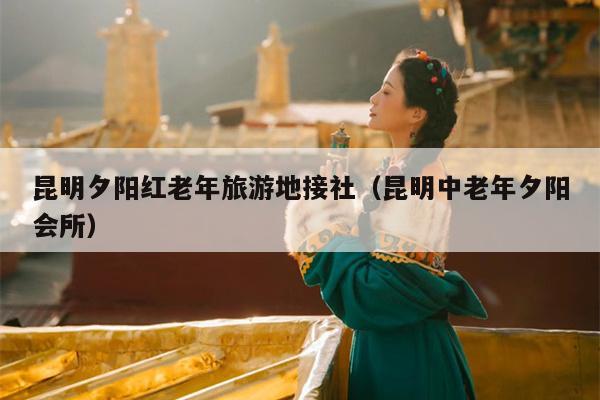 昆明夕阳红老年旅游地接社（昆明中老年夕阳会所）