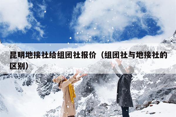 昆明地接社给组团社报价（组团社与地接社的区别）