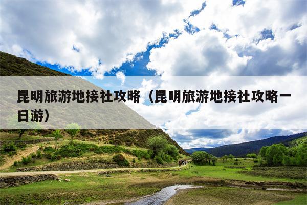 昆明旅游地接社攻略（昆明旅游地接社攻略一日游）
