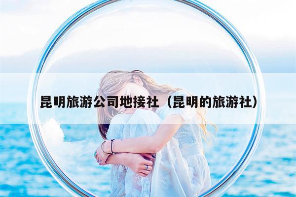 昆明旅游公司地接社（昆明的旅游社）