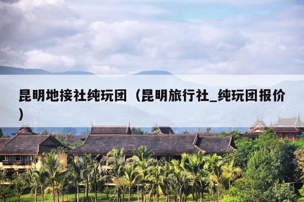 昆明地接社纯玩团（昆明旅行社_纯玩团报价）