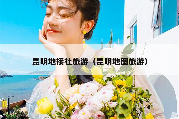 昆明地接社旅游（昆明地图旅游）
