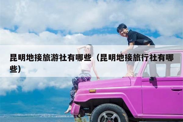 昆明地接旅游社有哪些（昆明地接旅行社有哪些）