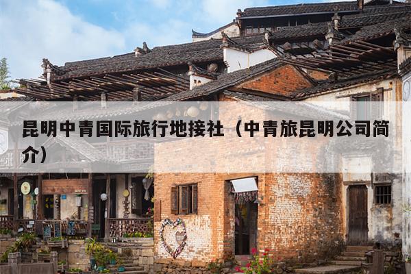 昆明中青国际旅行地接社（中青旅昆明公司简介）