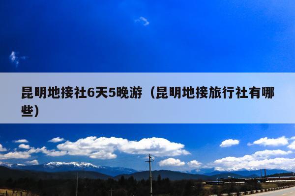 昆明地接社6天5晚游（昆明地接旅行社有哪些）