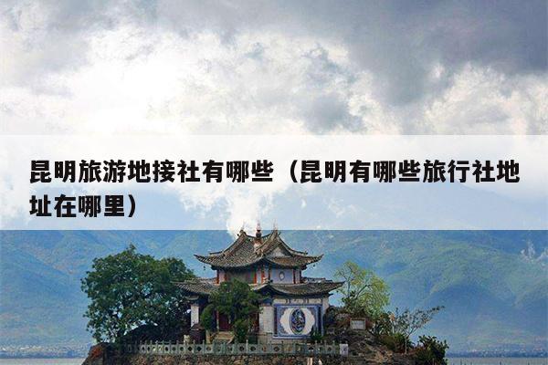 昆明旅游地接社有哪些（昆明有哪些旅行社地址在哪里）