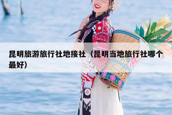 昆明旅游旅行社地接社（昆明当地旅行社哪个最好）