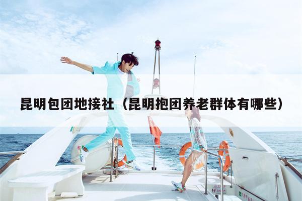 昆明包团地接社（昆明抱团养老群体有哪些）