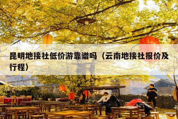 昆明地接社低价游靠谱吗（云南地接社报价及行程）