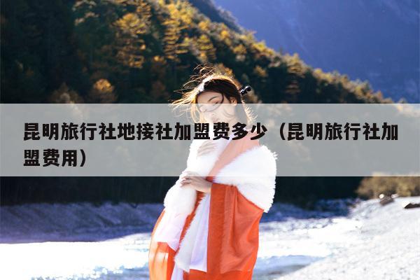 昆明旅行社地接社加盟费多少（昆明旅行社加盟费用）