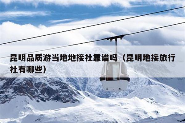 昆明品质游当地地接社靠谱吗（昆明地接旅行社有哪些）