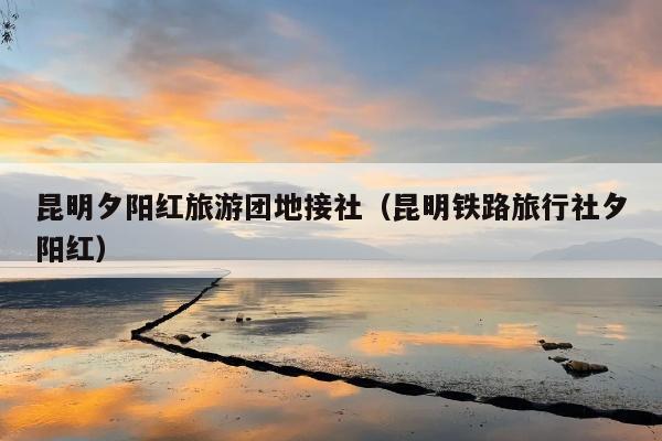 昆明夕阳红旅游团地接社（昆明铁路旅行社夕阳红）