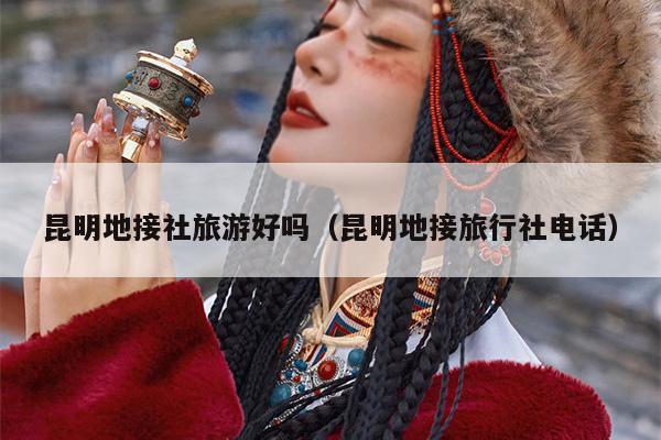 昆明地接社旅游好吗（昆明地接旅行社电话）